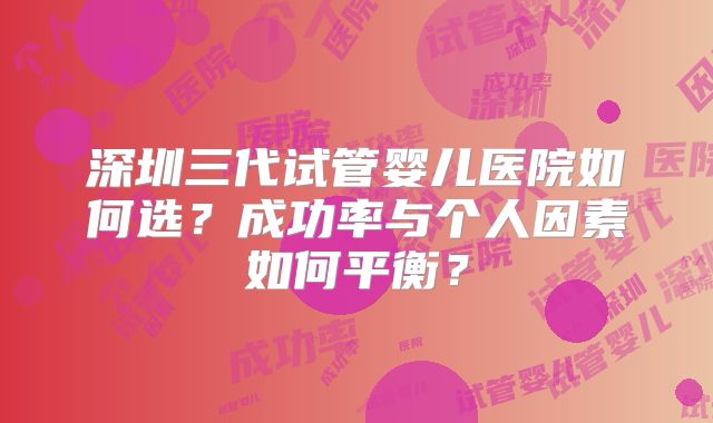 深圳三代试管婴儿医院如何选?成功率与个人因素如何平衡?