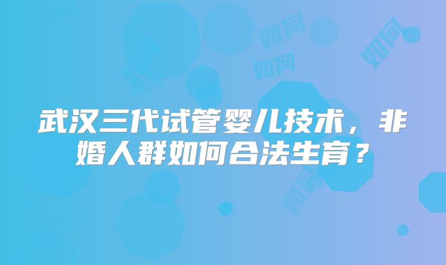武汉三代试管婴儿技术,非婚人群如何合法生育?