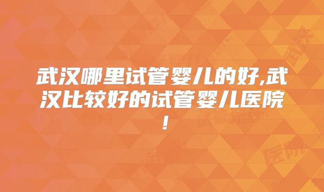 武汉哪里试管婴儿的好,武汉比较好的试管婴儿医院!