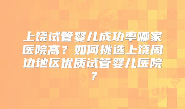 上饶试管婴儿成功率哪家医院高?如何挑选上饶周边地区优质试管婴儿医院?