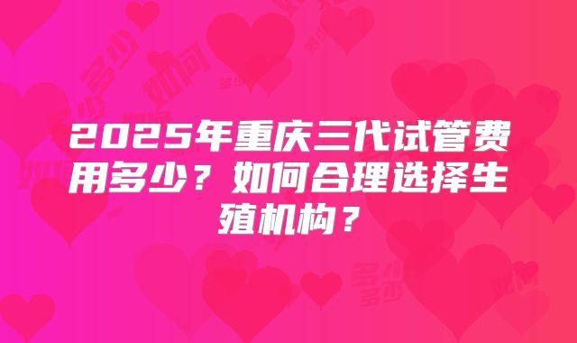 2025年重庆三代试管费用多少?如何合理选择生殖机构?