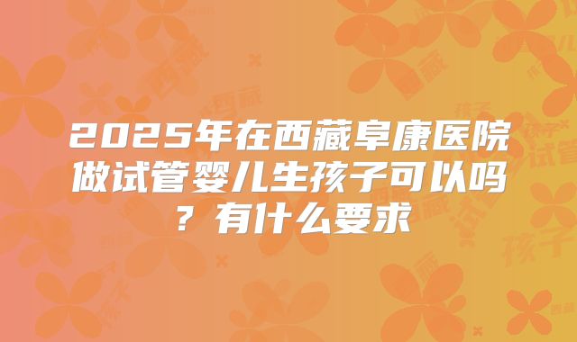 2025年在西藏阜康医院做试管婴儿生孩子可以吗?有什么要求