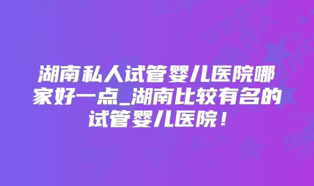 湖南私人试管婴儿医院哪家好一点_湖南比较有名的试管婴儿医院！