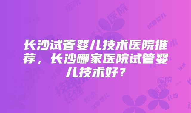 长沙试管婴儿技术医院推荐,长沙哪家医院试管婴儿技术好?