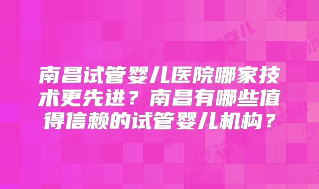 南昌试管婴儿医院哪家技术更先进?南昌有哪些值得信赖的试管婴儿机构?