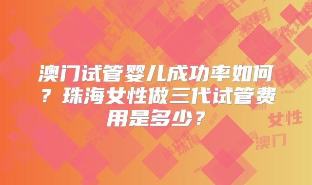 澳门试管婴儿成功率如何?珠海女性做三代试管费用是多少?