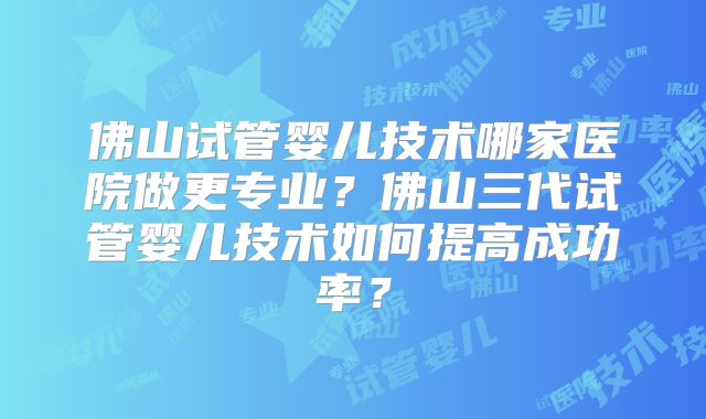 佛山试管婴儿技术哪家医院做更专业？佛山三代试管婴儿技术如何提高成功率？