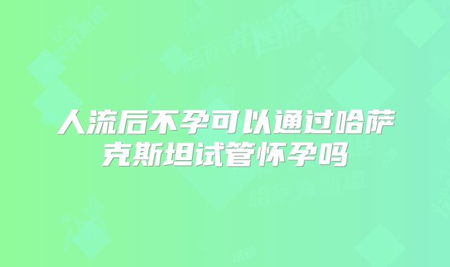 人流后不孕可以通过哈萨克斯坦试管怀孕吗