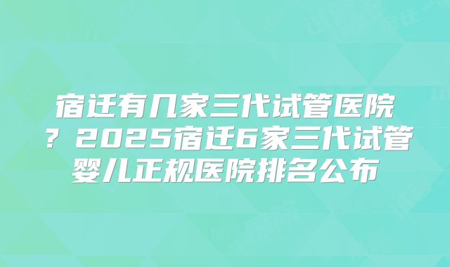 宿迁有几家三代试管医院?2025宿迁6家三代试管婴儿正规医院排名公布