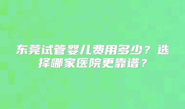 东莞试管婴儿费用多少?选择哪家医院更靠谱?