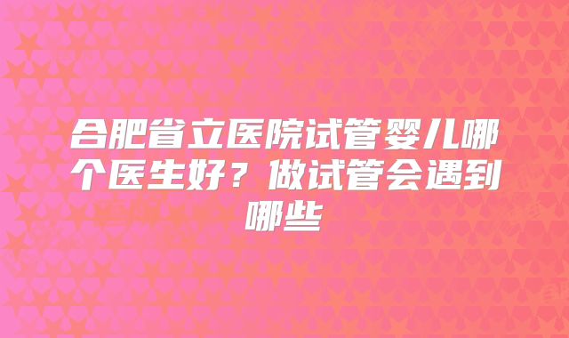 合肥省立医院试管婴儿哪个医生好?做试管会遇到哪些