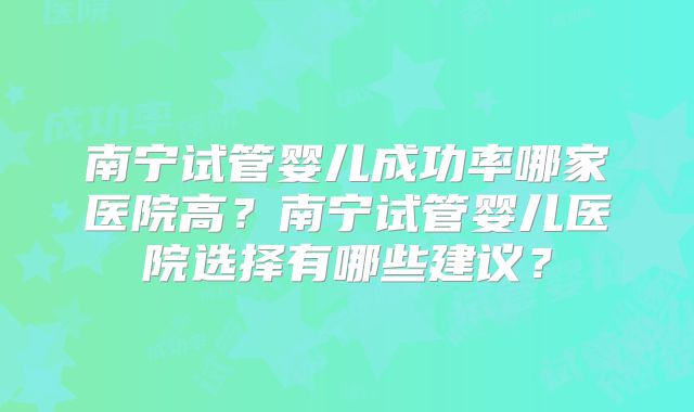 南宁试管婴儿成功率哪家医院高？南宁试管婴儿医院选择有哪些建议？