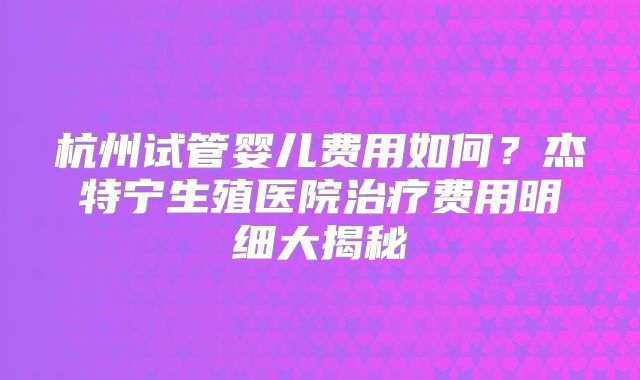 杭州试管婴儿费用如何?杰特宁生殖医院治疗费用明细大揭秘