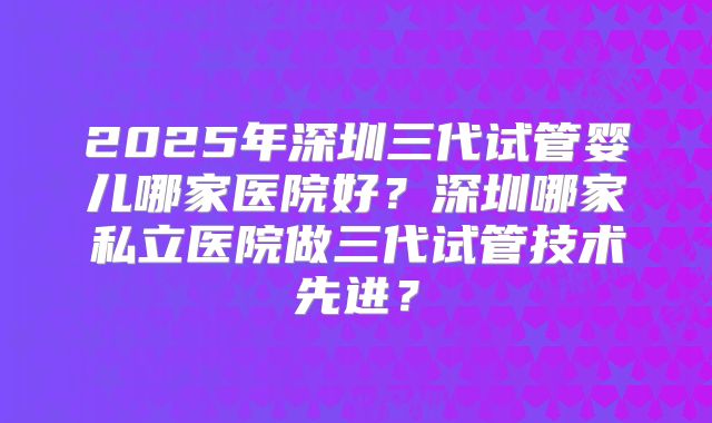 2025年深圳三代试管婴儿哪家医院好?深圳哪家私立医院做三代试管技术先进?
