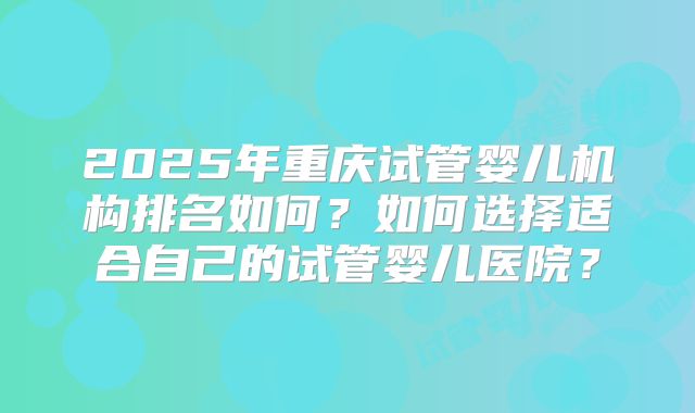 2025年重庆试管婴儿机构排名如何？如何选择适合自己的试管婴儿医院？