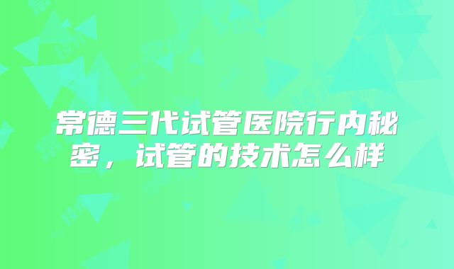 常德三代试管医院行内秘密，试管的技术怎么样