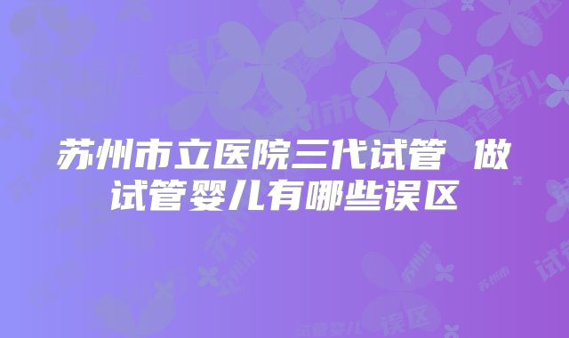 苏州市立医院三代试管 做试管婴儿有哪些误区