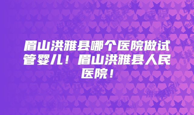 眉山洪雅县哪个医院做试管婴儿!眉山洪雅县人民医院!