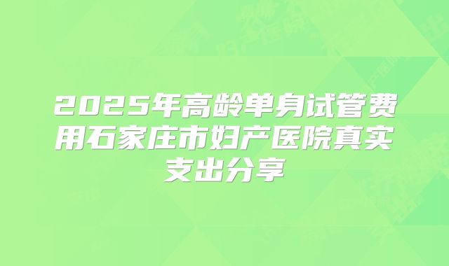 2025年高龄单身试管费用石家庄市妇产医院真实支出分享