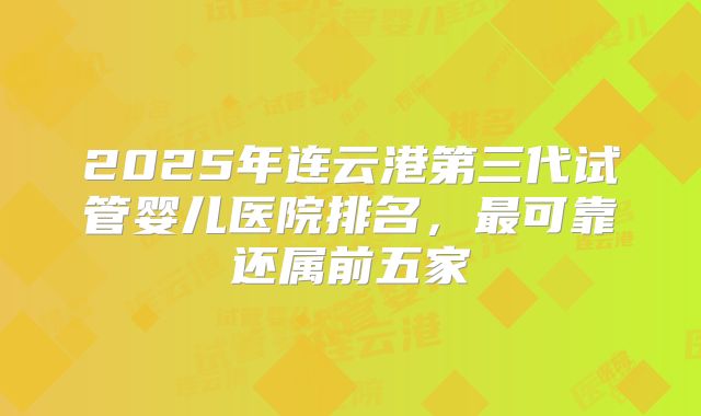 2025年连云港第三代试管婴儿医院排名,最可靠还属前五家