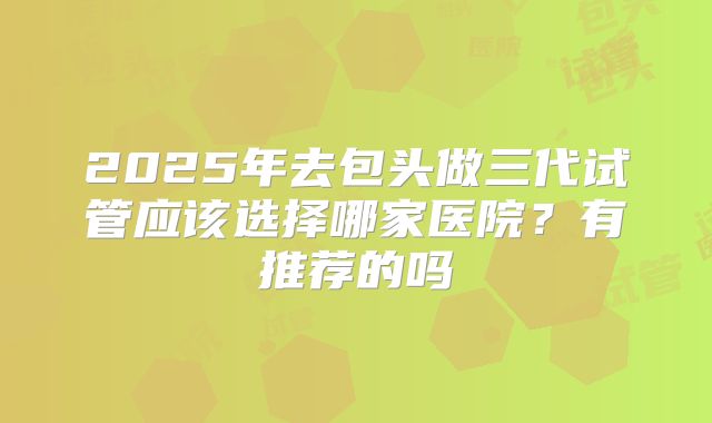 2025年去包头做三代试管应该选择哪家医院?有推荐的吗