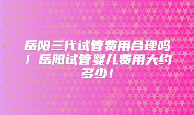 岳阳三代试管费用合理吗!岳阳试管婴儿费用大约多少!