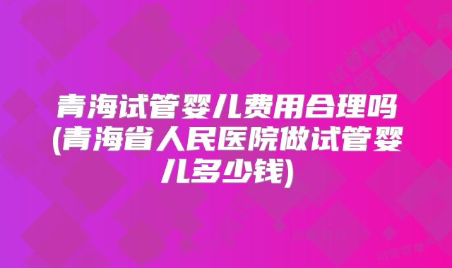 青海试管婴儿费用合理吗(青海省人民医院做试管婴儿多少钱)