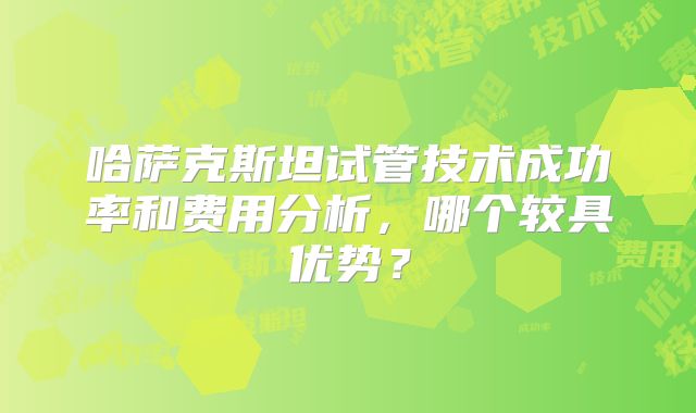 哈萨克斯坦试管技术成功率和费用分析，哪个较具优势？