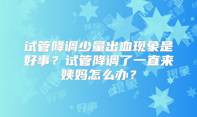 试管降调少量出血现象是好事？试管降调了一直来姨妈怎么办？
