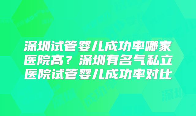 深圳试管婴儿成功率哪家医院高?深圳有名气私立医院试管婴儿成功率对比