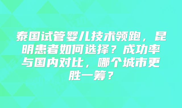 泰国试管婴儿技术领跑，昆明患者如何选择？成功率与国内对比，哪个城市更胜一筹？