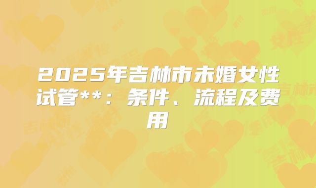 2025年吉林市未婚女性试管**:条件、流程及费用