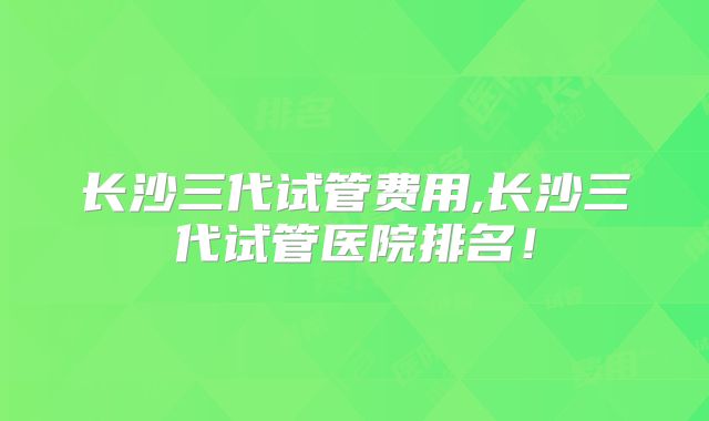 长沙三代试管费用,长沙三代试管医院排名!