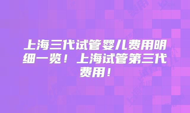 上海三代试管婴儿费用明细一览!上海试管第三代费用!