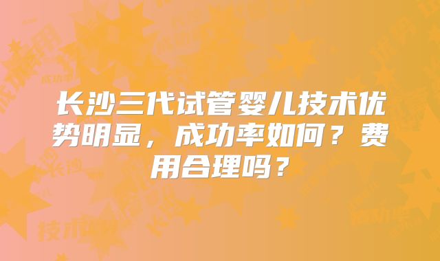 长沙三代试管婴儿技术优势明显,成功率如何?费用合理吗?