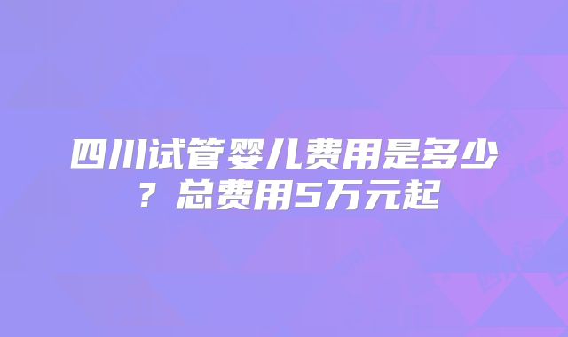 四川试管婴儿费用是多少?总费用5万元起