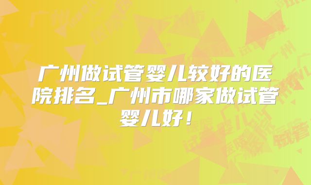 广州做试管婴儿较好的医院排名_广州市哪家做试管婴儿好!