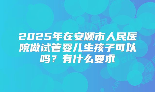2025年在安顺市人民医院做试管婴儿生孩子可以吗?有什么要求