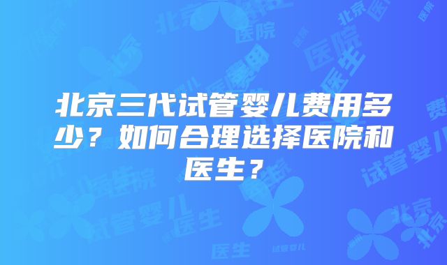 北京三代试管婴儿费用多少？如何合理选择医院和医生？