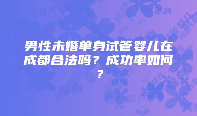 男性未婚单身试管婴儿在成都合法吗？成功率如何？
