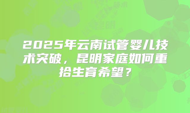 2025年云南试管婴儿技术突破,昆明家庭如何重拾生育希望?