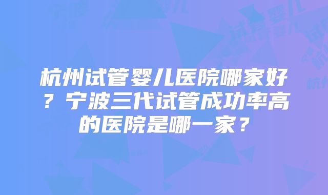杭州试管婴儿医院哪家好?宁波三代试管成功率高的医院是哪一家?