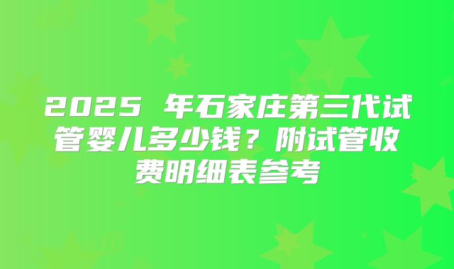 2025 年石家庄第三代试管婴儿多少钱？附试管收费明细表参考