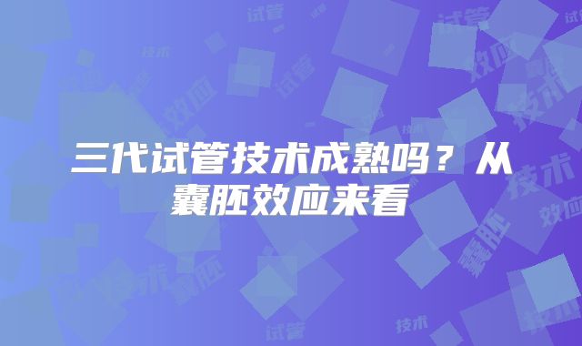 三代试管技术成熟吗?从囊胚效应来看