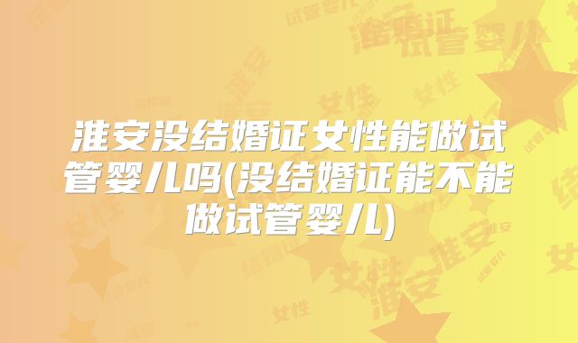 淮安没结婚证女性能做试管婴儿吗(没结婚证能不能做试管婴儿)
