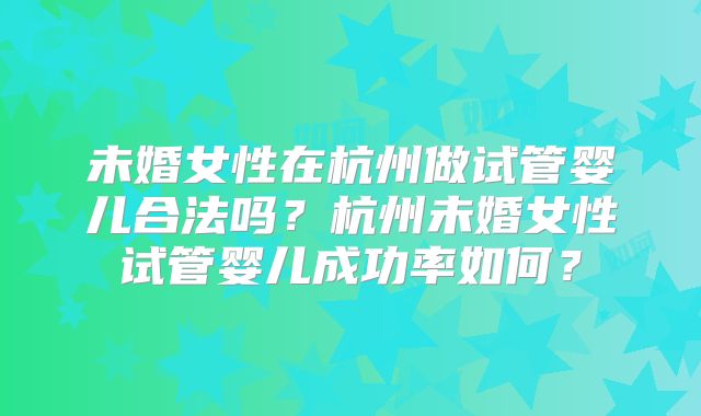 未婚女性在杭州做试管婴儿合法吗?杭州未婚女性试管婴儿成功率如何?