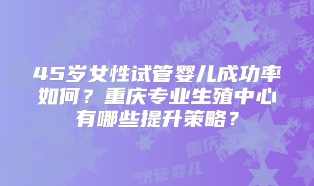 45岁女性试管婴儿成功率如何?重庆专业生殖中心有哪些提升策略?
