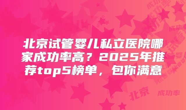 北京试管婴儿私立医院哪家成功率高?2025年推荐top5榜单,包你满意