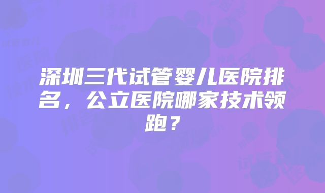 深圳三代试管婴儿医院排名,公立医院哪家技术领跑?