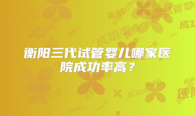 衡阳三代试管婴儿哪家医院成功率高?